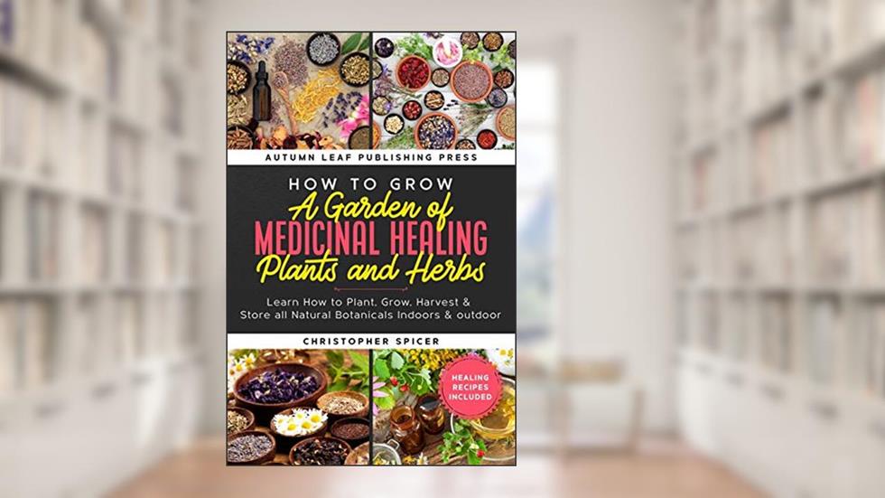 How to Grow a Garden of Medicinal Healing Plants and Herbs: Learn How to Plant, Grow, Harvest & Store all Natural Botanicals Indoors & outdoor, written by Christopher Spicer