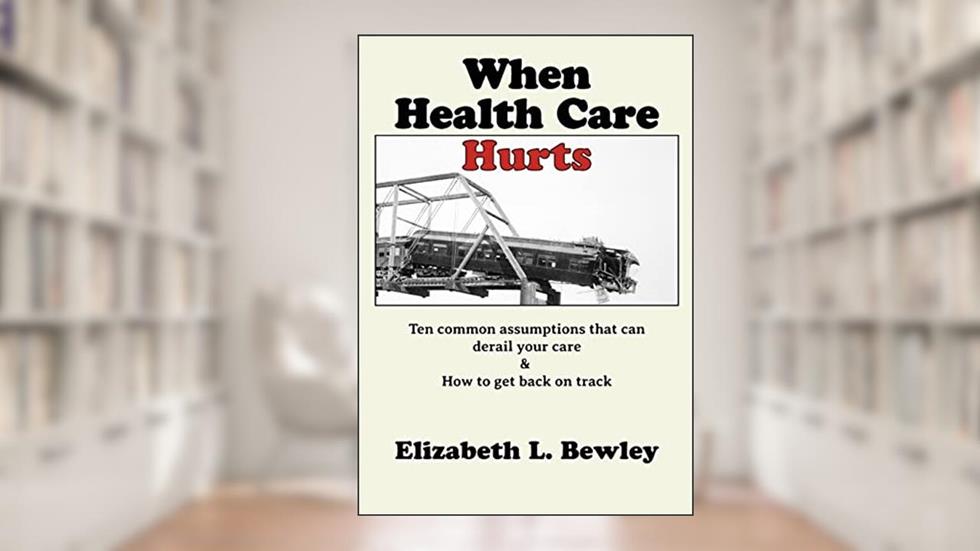 When Health Care Hurts: Ten common assumptions that can derail your care and how to get back on track, written by Elizabeth L. Bewley