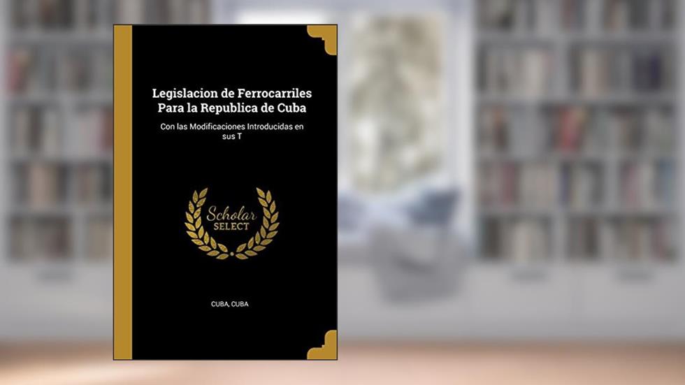 Legislacion de Ferrocarriles Para la Republica de Cuba: Con las Modificaciones Introducidas en sus T, written by Cuba Cuba