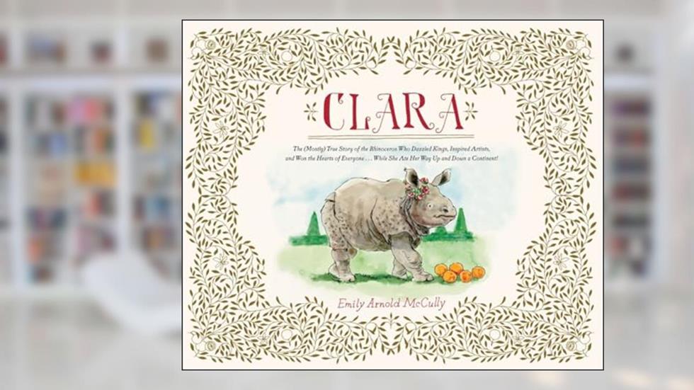 Clara: The (Mostly) True Story of the Rhinoceros who Dazzled Kings, Inspired Artists, and Won the Hearts of Everyone...While She Ate Her Way Up and Down a Continent, written by Emily Arnold McCully