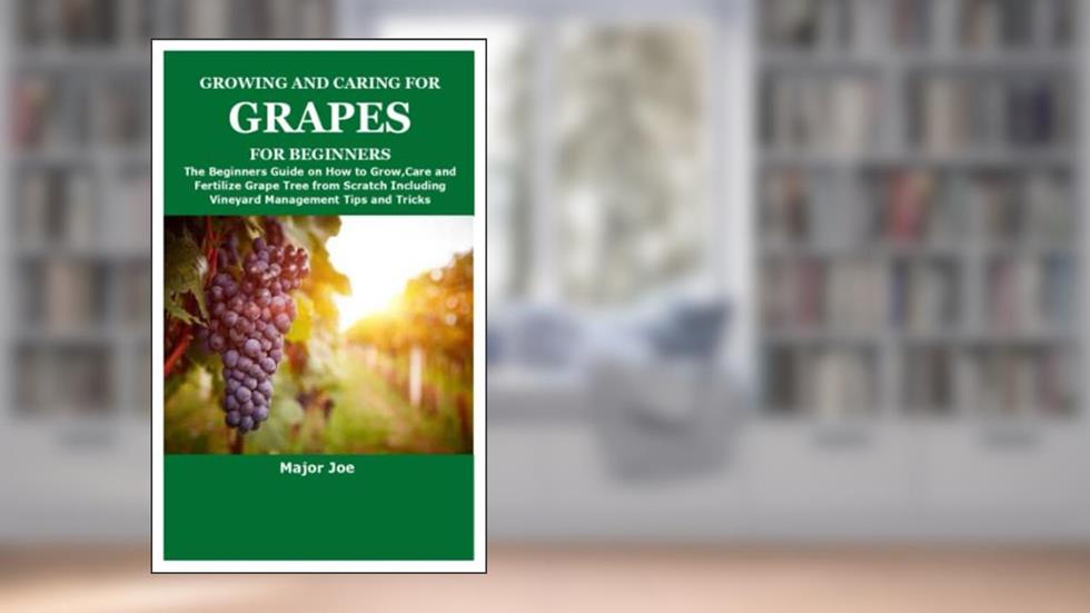 GROWING AND CARING FOR GRAPES FOR BEGINNERS: The Beginners Guide on How to Grow,Care and Fertilize Grape Tree from Scratch Including Vineyard Management Tips and Tricks, written by Major Joe