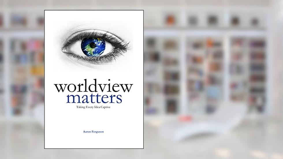 Worldview Matters: Taking Every Idea Captive, written by Aaron Ferguson