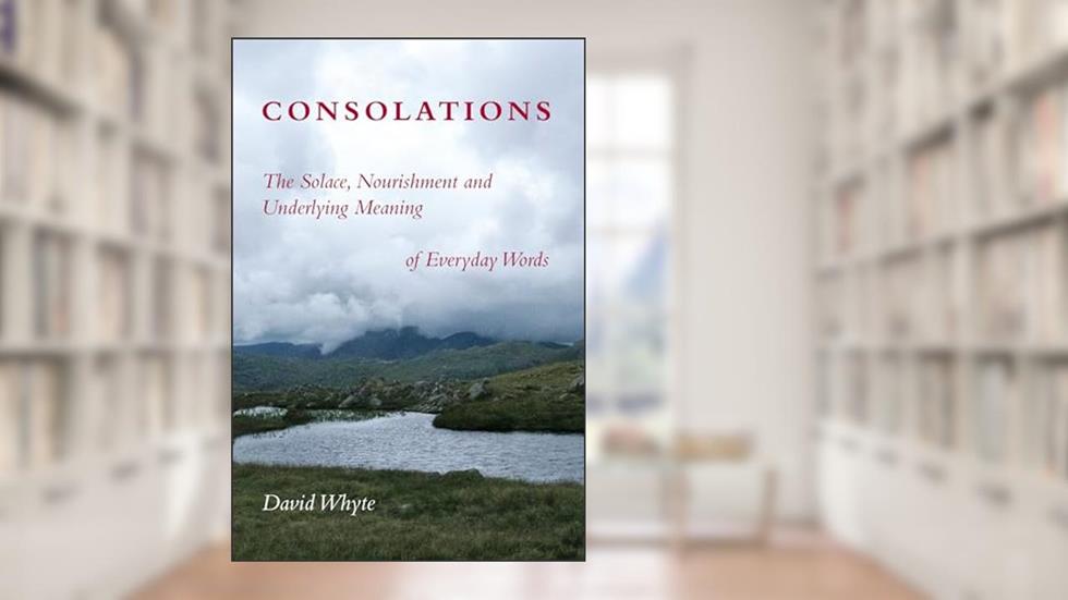 Consolations: The Solace, Nourishment and Underlying Meaning of Everyday Words, written by David Whyte