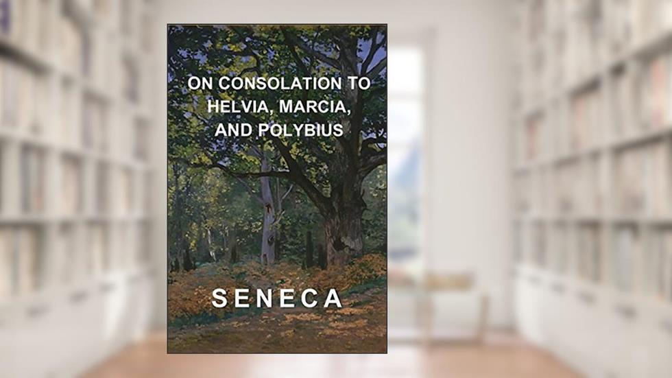 On Consolation to Helvia, Marcia, and Polybius : Seneca's Complete Consolations, written by Seneca