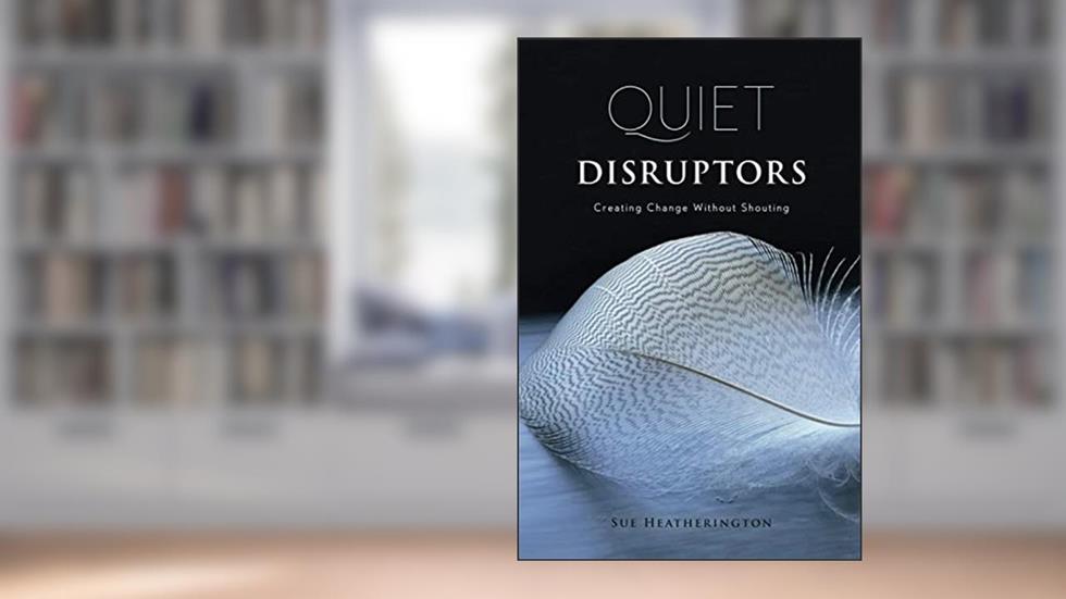 Quiet Disruptors: Creating Change Without Shouting, written by Sue Heatherington