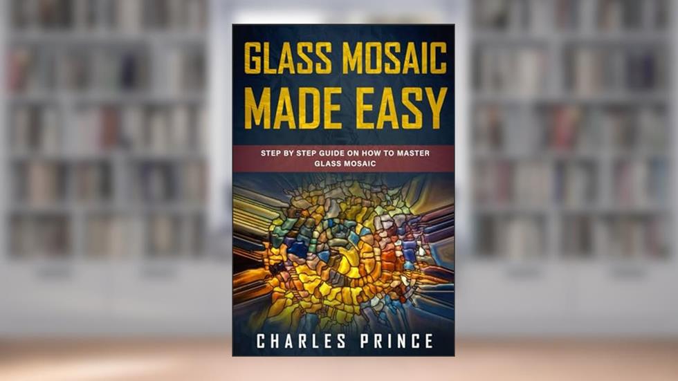 Glass Mosaic Made Easy: Step by Step Guide on How to Master Glass Mosaic, written by Charles Prince