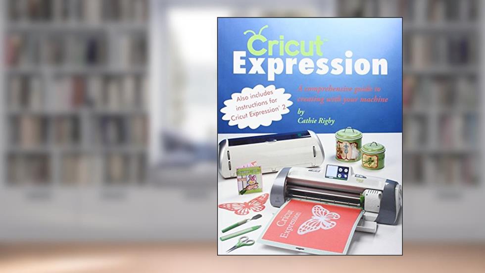 Cricut Expression: A Comprehensive Guide to Creating with Your Machine, written by Cathie Rigby