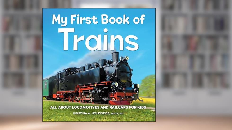 My First Book of Trains: All About Locomotives and Railcars for Kids, written by Kristina A Holzweiss MSLIS  MA