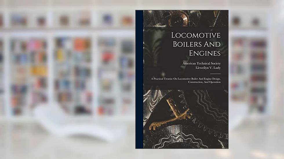 Locomotive Boilers And Engines: A Practical Treatise On Locomotive Boiler And Engine Design, Construction, And Operation, written by Llewellyn V Ludy