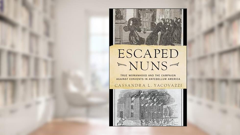 Escaped Nuns: True Womanhood and the Campaign Against Convents in Antebellum America, written by Cassandra L. Yacovazzi