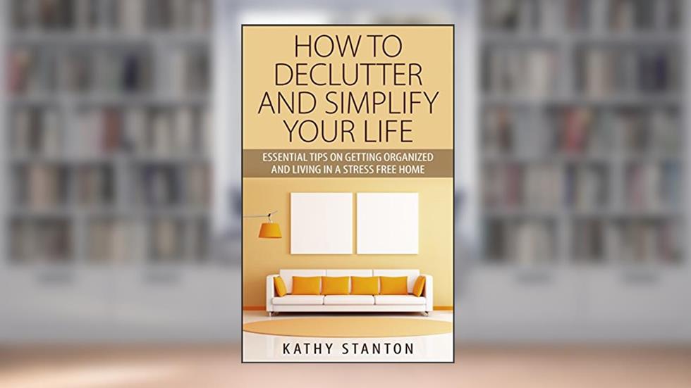 How To Declutter And Simplify Your Life: Essential Tips On Getting Organized And Living In A Stress Free Home, written by Kathy Stanton