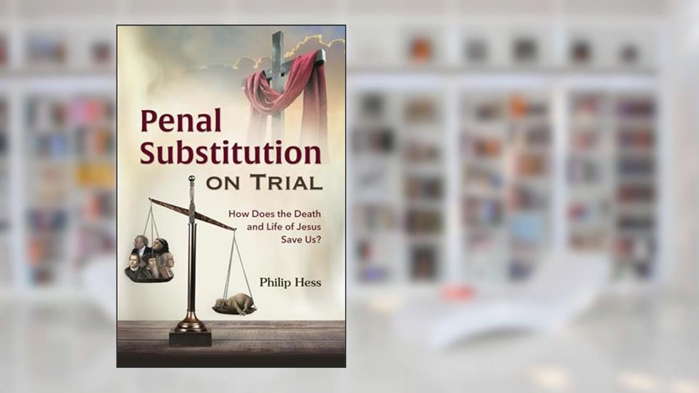 Penal Substitution on Trial: How Does the Death and Life of Jesus Save Us?, written by Philip Hess