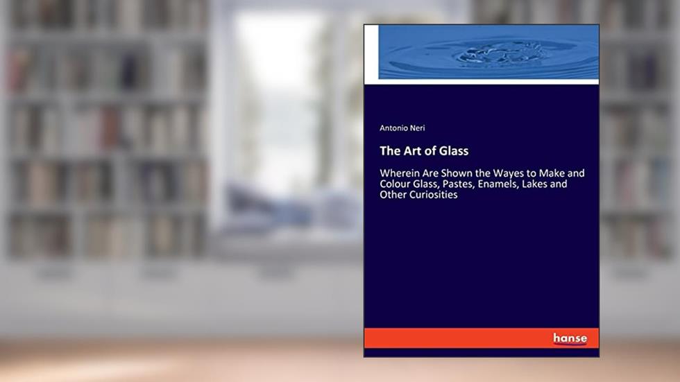 The Art of Glass: Wherein Are Shown the Wayes to Make and Colour Glass, Pastes, Enamels, Lakes and Other Curiosities, written by Antonio Neri