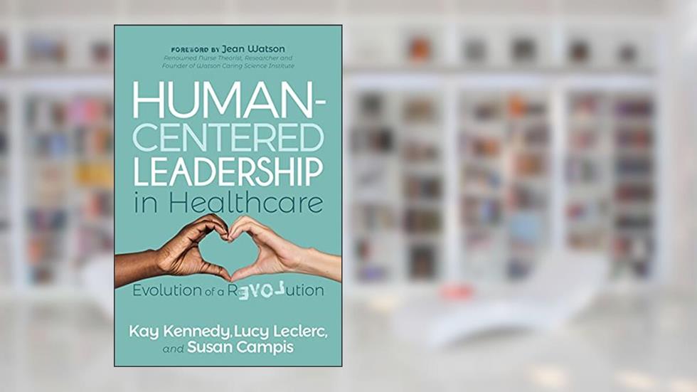 Human-Centered Leadership in Healthcare: Evolution of a Revolution, written by Kay Kennedy; Lucy Leclerc; Susan Campis