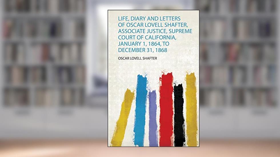 Life, Diary and Letters of Oscar Lovell Shafter, Associate Justice, Supreme Court of California, January 1, 1864, to December 31, 1868, written by Oscar Lovell Shafter
