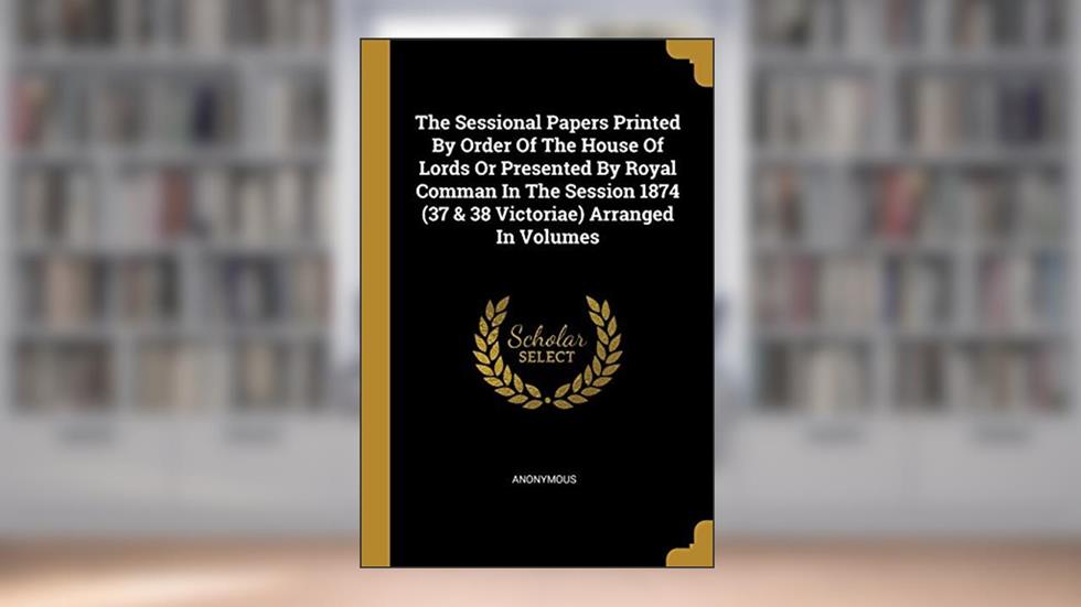 The Sessional Papers Printed By Order Of The House Of Lords Or Presented By Royal Comman In The Session 1874 (37 & 38 Victoriae) Arranged In Volumes, written by Anonymous