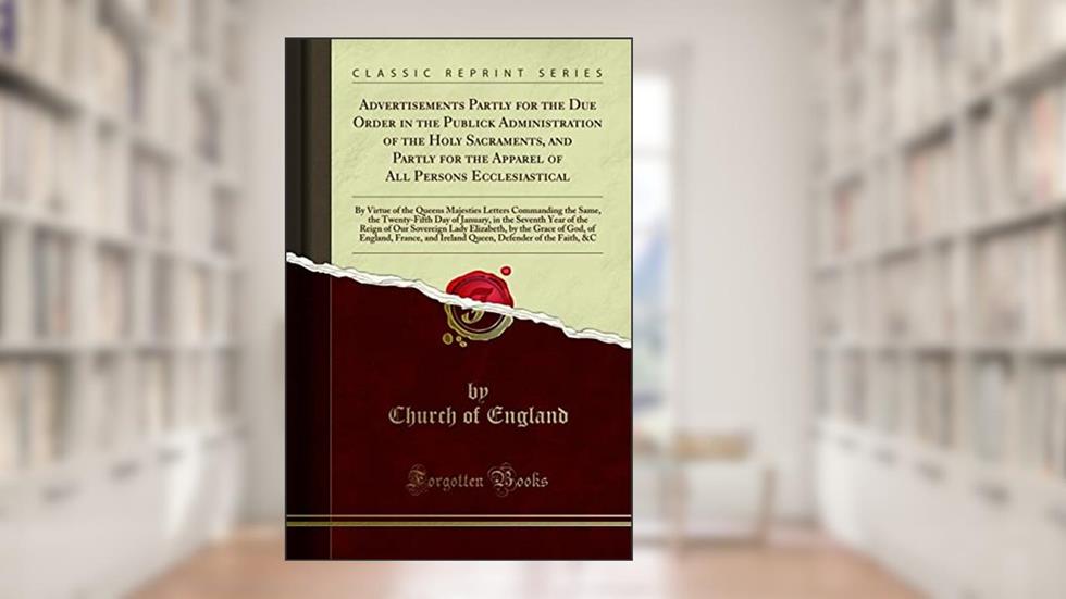 Advertisements Partly for the Due Order in the Publick Administration of the Holy Sacraments, and Partly for the Apparel of All Persons Ecclesiastical: By Virtue of the Queens Majesties Letters Comman, written by Church of England