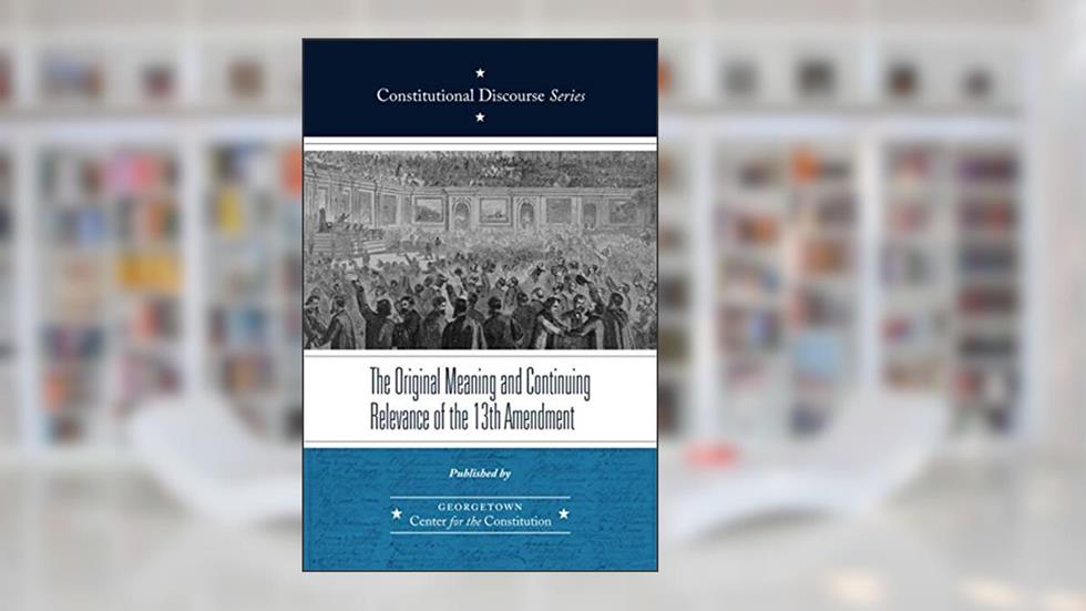 The Original Meaning and Continuing Relevance of the Thirteenth Amendment (Constitutional Discourse), written by Georgetown Center for the Constitution