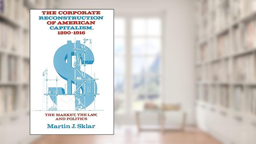 The Corporate Reconstruction of American Capitalism, 1890-1916: The Market, the Law, and Politics, written by Martin J. Sklar