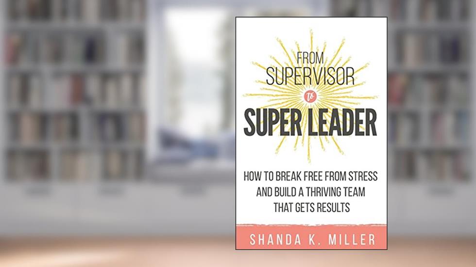 From Supervisor to Super Leader: How to Break Free from Stress and Build a Thriving Team That Gets Results, written by Shanda K. Miller