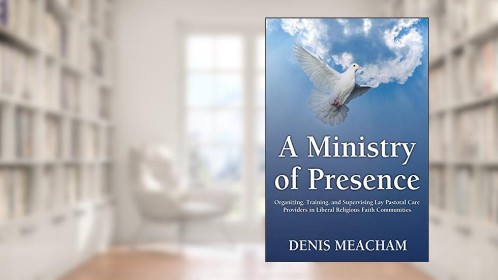 A Ministry of Presence: Organizing, Training, and Supervising Lay Pastoral Care Providers in Liberal Religious Faith Communities, written by Denis Meacham