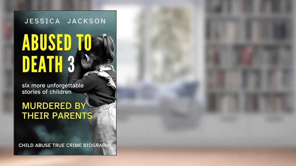 ABUSED TO DEATH 3: Child abuse true crime biography, with six more unforgettable stories of children murdered by their parents, written by Jessica Jackson