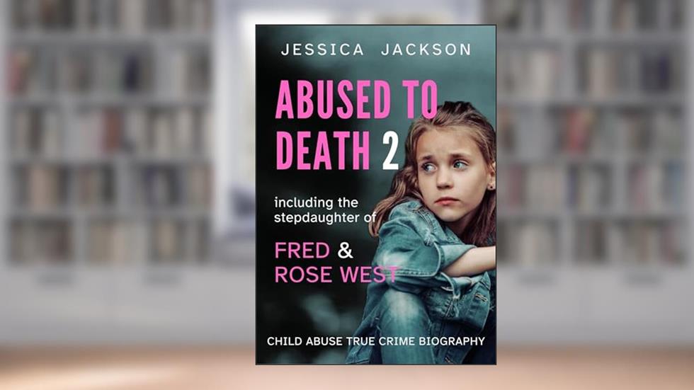 ABUSED TO DEATH 2: Child abuse true crime biography, including the stepdaughter of serial killers, Fred and Rose West, written by Jessica Jackson