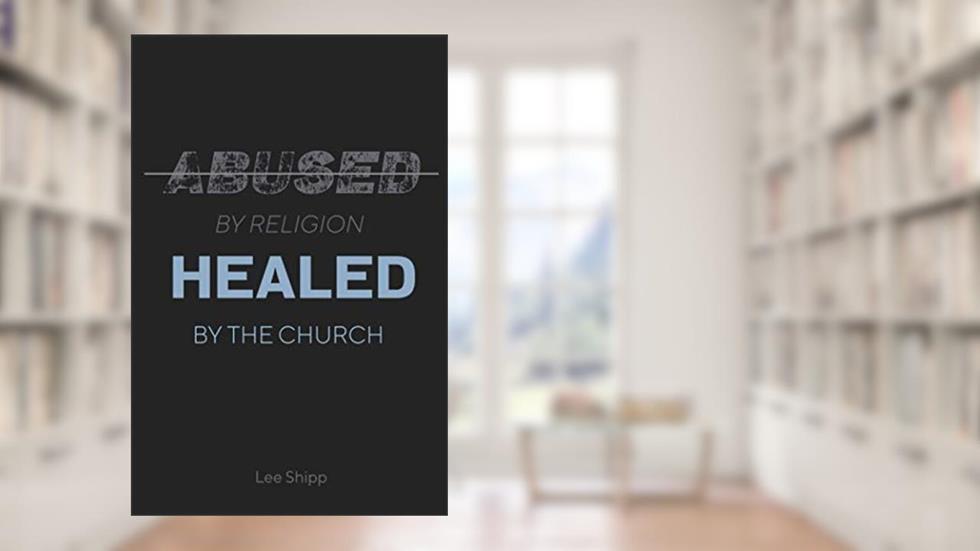 Abused by Religion, Healed by the Church, written by Lee Shipp