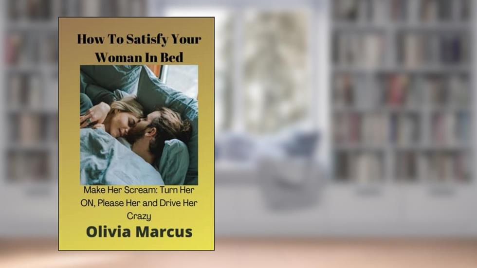 How To Satisfy Your Woman In Bed: Make Her Scream: Turn Her ON, Please Her and Drive Her Crazy, written by Olivia Marcus