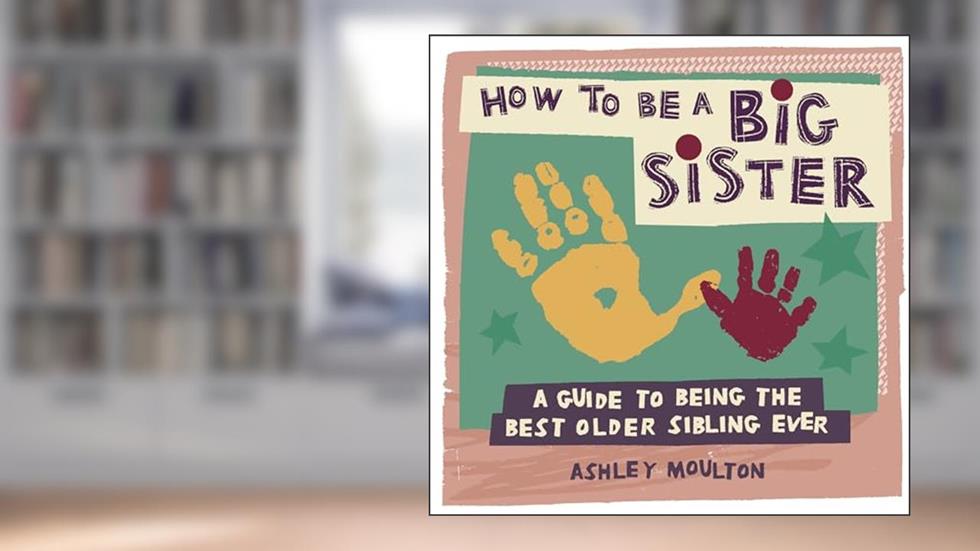 How to Be a Big Sister: A Guide to Being the Best Older Sibling Ever, written by Ashley Moulton