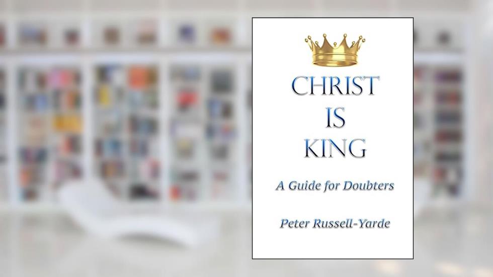 Christ IS King: A Guide for Doubters, written by Mr Peter Russell-Yarde
