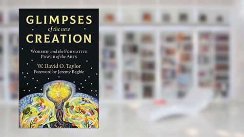Cover from Glimpses of the New Creation: Worship and the Formative Power of the Arts, written by W. David O. Taylor; Jeremy Begbie