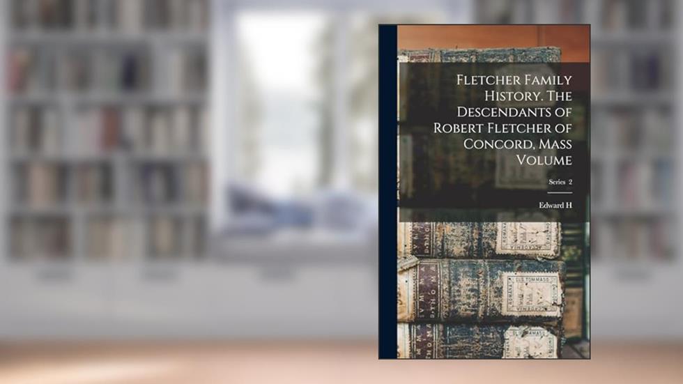 Fletcher Family History. The Descendants of Robert Fletcher of Concord, Mass Volume; Series 2, written by Edward H B 1823 Fletcher