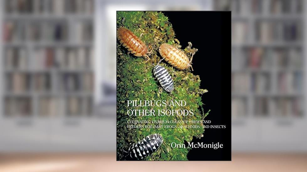 Pillbugs and Other Isopods: Cultivating Vivarium Clean-Up Crews and Feeders for Dart Frogs, Arachnids, and Insects, written by Orin McMonigle