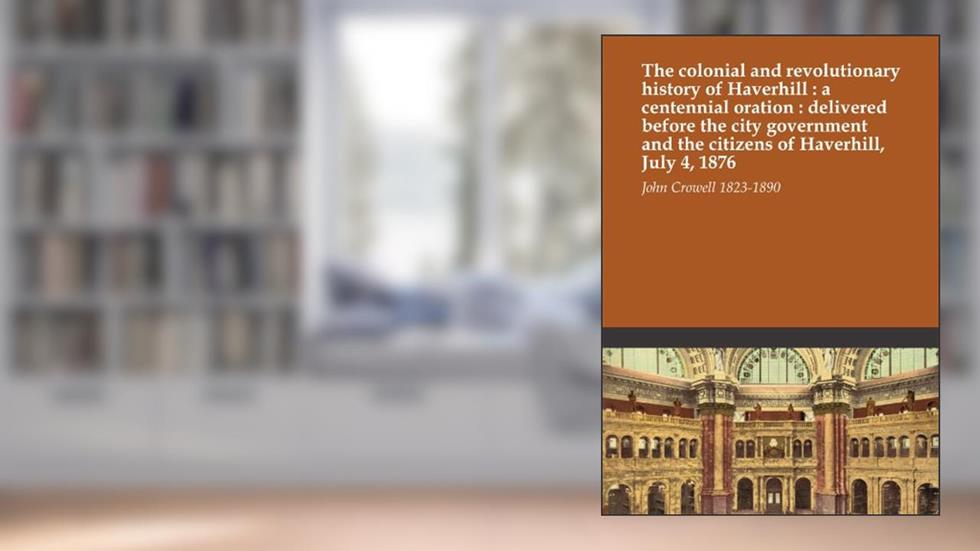 The colonial and revolutionary history of Haverhill : a centennial oration : delivered before the city government and the citizens of Haverhill, July 4, 1876, written by John Crowell 1823-1890
