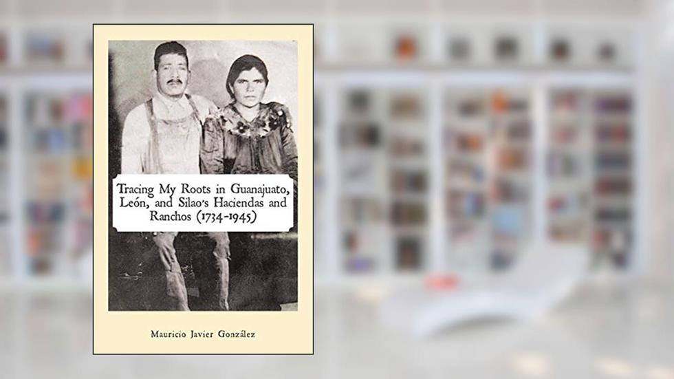 Tracing My Roots in Guanajuato, León, and Silao's Haciendas and Ranchos (1734-1945), written by Mauricio Javier González