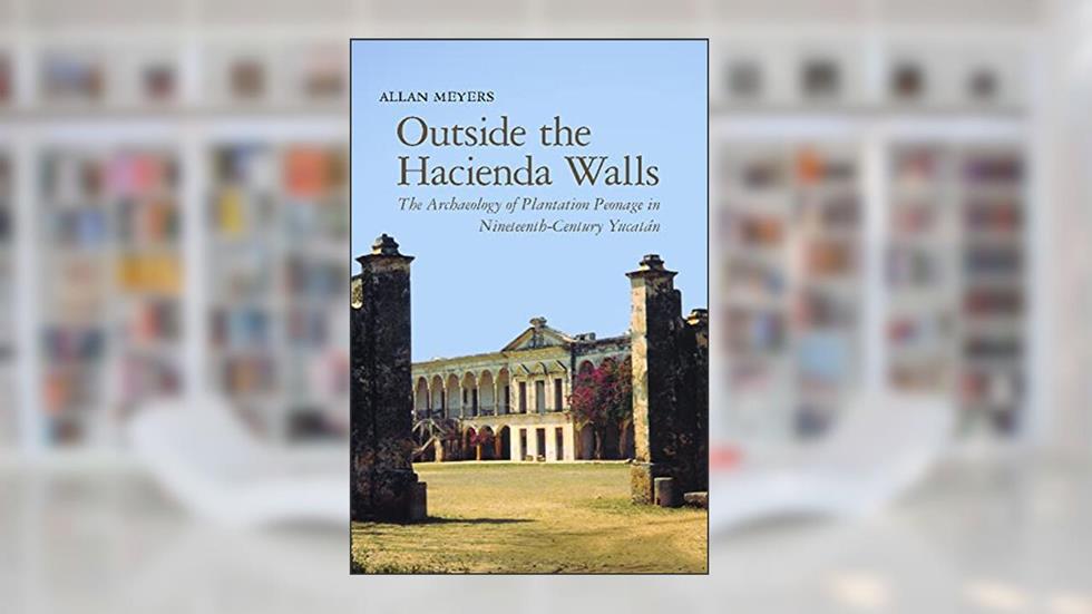 Outside the Hacienda Walls: The Archaeology of Plantation Peonage in Nineteenth-Century Yucatán (Archaeology of Indigenous-Colonial Interactions in the Americas), written by Allan Meyers