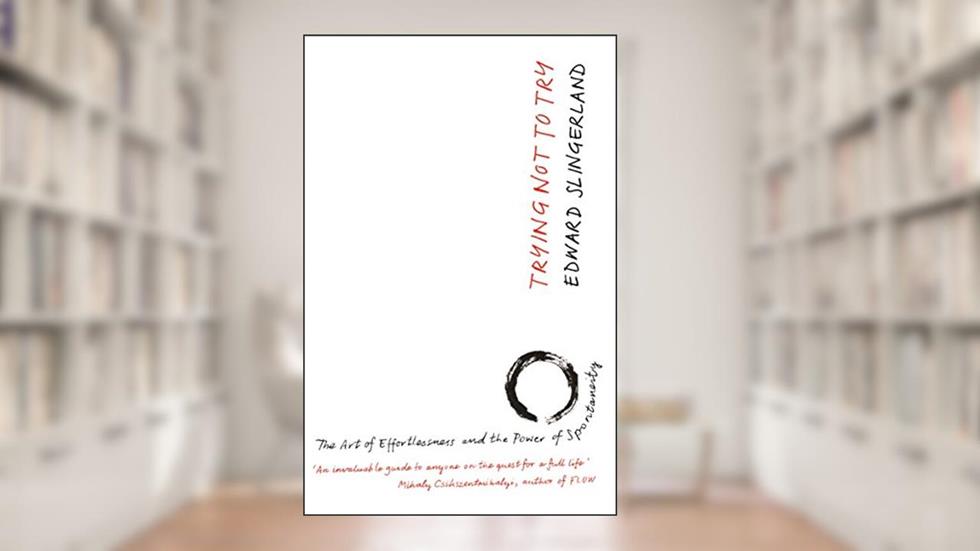 Trying Not to Try: The Ancient Art of Effortlessness and the Surprising Power of Spontaneity, written by Edward Slingerland