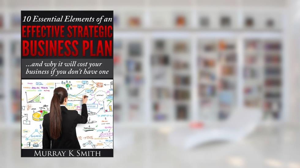 10 Essential Elements of an Effective Strategic Business Plan...and why it will cost your business if you don't have one, written by Murray Smith