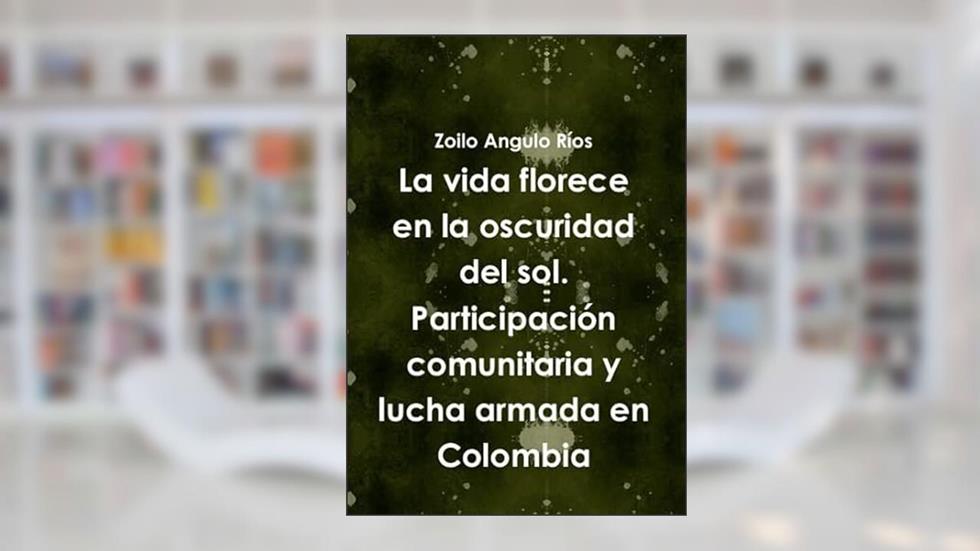 La vida florece en la oscuridad del sol. Participaci-n comunitaria y lucha armada en Colombia, written by Zoilo Angulo R'os