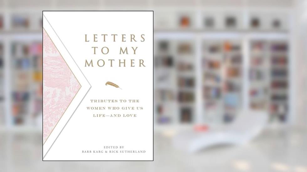 Letters To My Mother: Tributes to the Women Who Give Us Life--and Love, written by Barb Karg