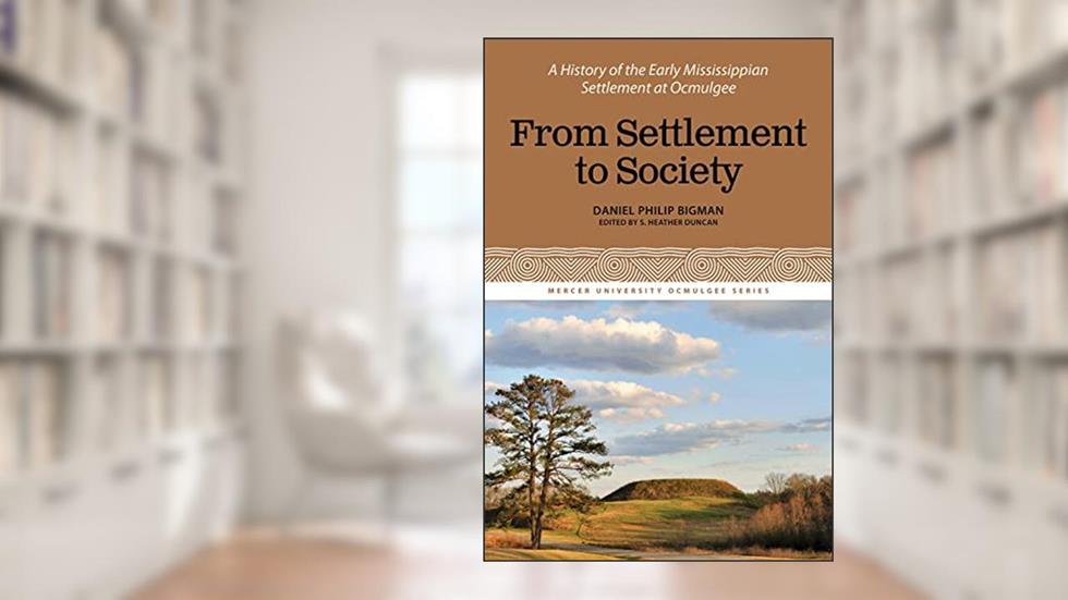 From Settlement to Society: A History of the Early Mississippian Settlement at Ocmulgee (The Mercer University Ocmulgee, 3), written by Daniel Philip Bigman