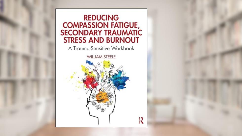 Reducing Compassion Fatigue, Secondary Traumatic Stress, and Burnout: A Trauma-Sensitive Workbook, written by William Steele