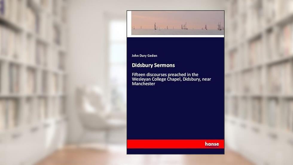 Didsbury Sermons: Fifteen discourses preached in the Wesleyan College Chapel, Didsbury, near Manchester, written by John Dury Geden Geden