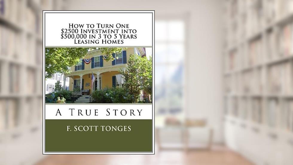 How to Turn One $2500 Investment into $500,000 in 3 to 5 Years Leasing Homes: A True Story, written by F. Scott Tonges