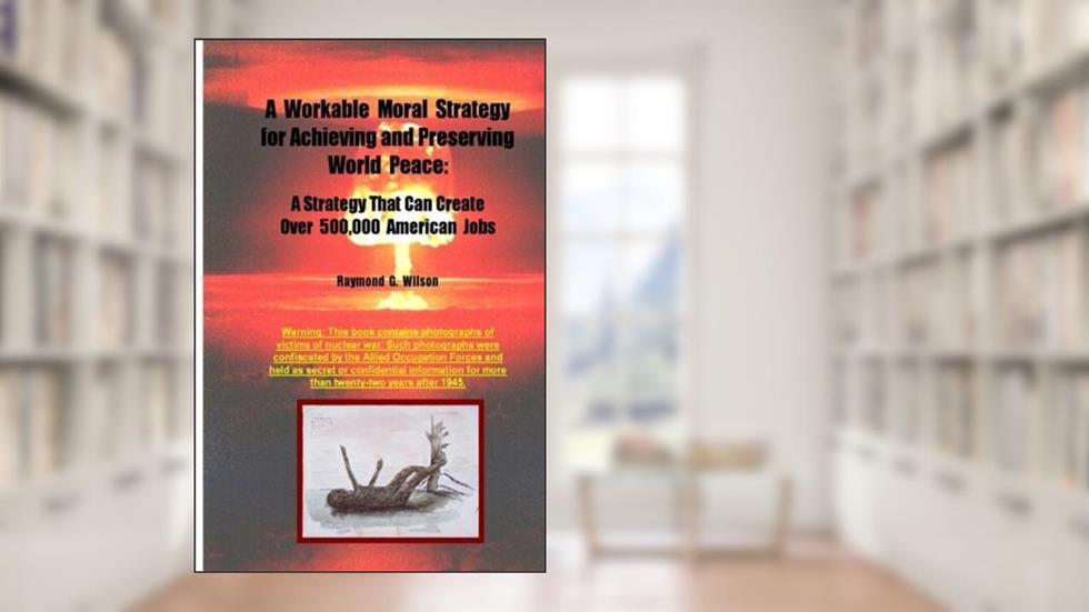 A Workable Moral Strategy for Achieving and Preserving World Peace: A Strategy That Can Create Over 500,000 American Jobs, written by Raymond G. Wilson