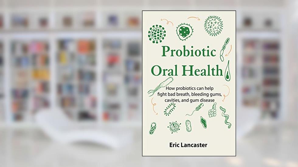 Probiotic Oral Health: How probiotics can help fight bad breath, bleeding gums, cavities, and gum disease, written by Eric Lancaster