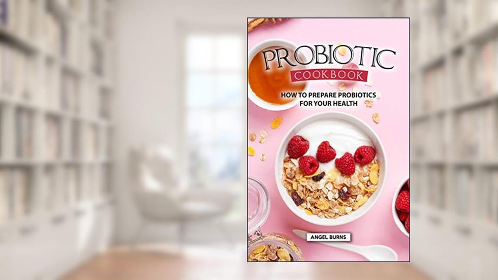 Probiotic Cookbook: How To Prepare Probiotics for Your Health, written by Angel Burns