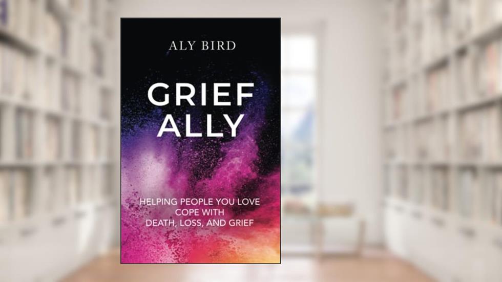 Grief Ally: Helping People You Love Cope with Death, Loss, and Grief, written by Aly Bird