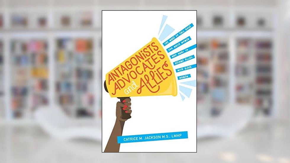 Antagonist, Advocates and Allies: The Wake Up Call Guide for White Women Who Want to Become Allies with Black Women, written by Catrice M Jackson